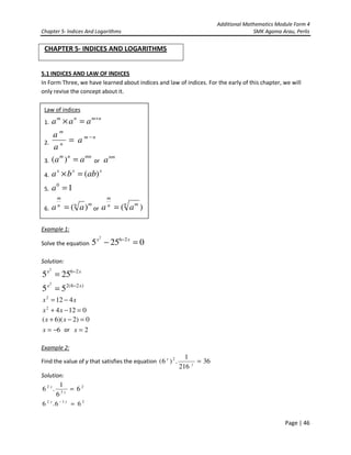 Additional Mathematics Module Form 4
Chapter 5- Indices And Logarithms SMK Agama Arau, Perlis
Page | 46
CHAPTER 5- INDICES AND LOGARITHMS
5.1 INDICES AND LAW OF INDICES
In Form Three, we have learned about indices and law of indices. For the early of this chapter, we will
only revise the concept about it.
Example 1:
Solve the equation 0255 262
=− − xx
Solution:
xx 26
255
2
−
=
)26(2
55
2
xx −
=
xx 4122
−=
01242
=−+ xx
0)2)(6( =−+ xx
6−=x or 2=x
Example 2:
Find the value of y that satisfies the equation 36
216
1
.)6( 2
=y
y
Solution:
2
3
2
6
6
1
.6 =y
y
232
66.6 =− yy
Law of indices
1.
nmnm
aaa +
=×
2.
nm
n
m
a
a
a −
=
3.
mnnm
aa =)( or
nm
a
4.
xxx
abba )(=×
5. 10
=a
6.
mnn
m
aa )(= or )(n mn
m
aa =
 