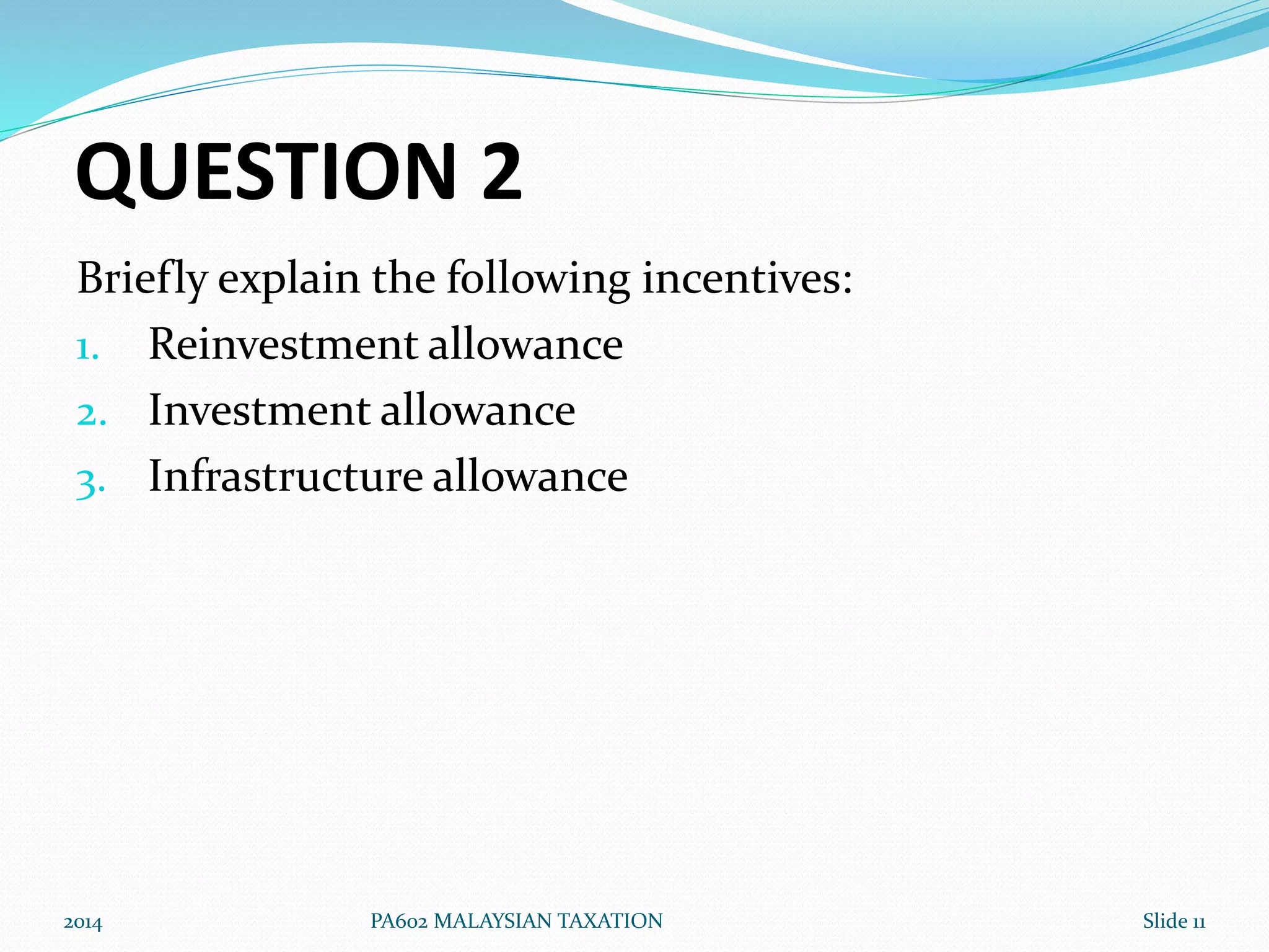 QUESTION 2 
Briefly explain the following incentives: 
1. Reinvestment allowance 
2. Investment allowance 
3. Infrastructure allowance 
2014 PA602 MALAYSIAN TAXATION Slide 11 
 