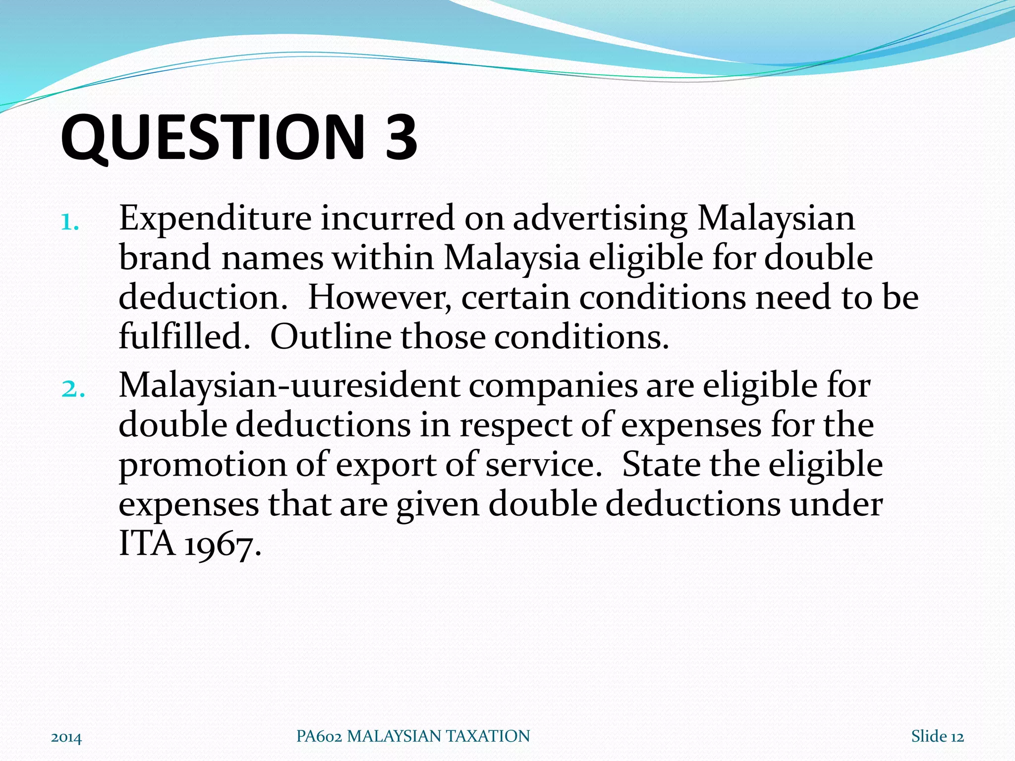 QUESTION 3 
1. Expenditure incurred on advertising Malaysian 
brand names within Malaysia eligible for double 
deduction. However, certain conditions need to be 
fulfilled. Outline those conditions. 
2. Malaysian-uuresident companies are eligible for 
double deductions in respect of expenses for the 
promotion of export of service. State the eligible 
expenses that are given double deductions under 
ITA 1967. 
2014 PA602 MALAYSIAN TAXATION Slide 12 
 