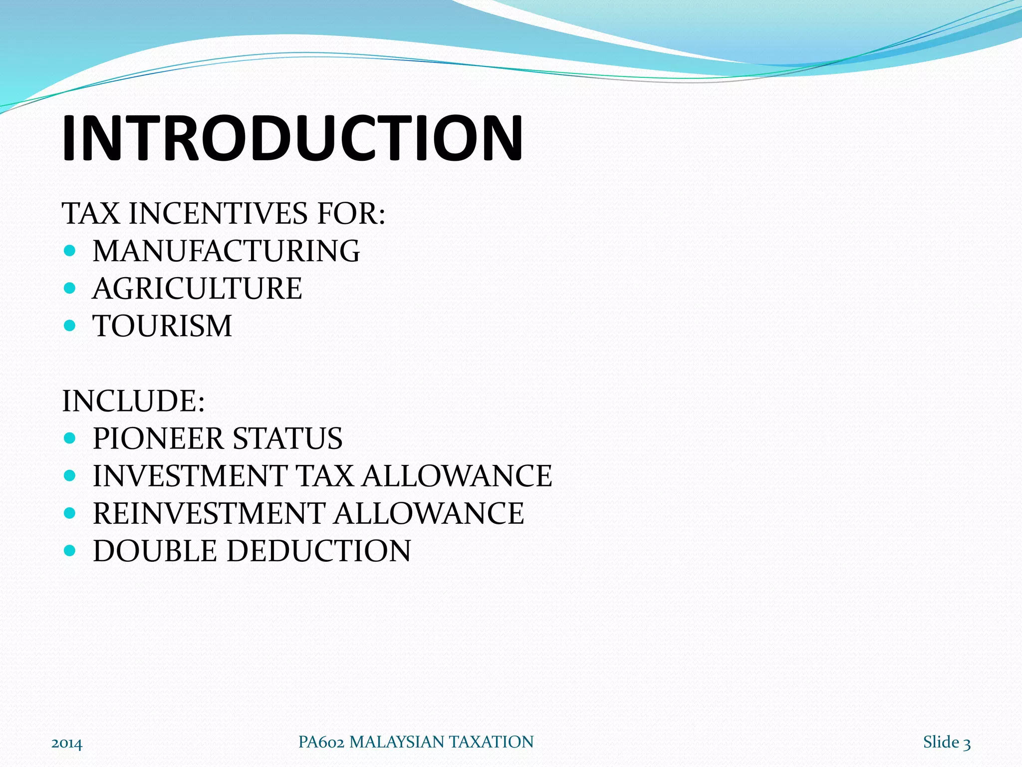 INTRODUCTION 
TAX INCENTIVES FOR: 
 MANUFACTURING 
 AGRICULTURE 
 TOURISM 
INCLUDE: 
 PIONEER STATUS 
 INVESTMENT TAX ALLOWANCE 
 REINVESTMENT ALLOWANCE 
 DOUBLE DEDUCTION 
2014 PA602 MALAYSIAN TAXATION Slide 3 
 