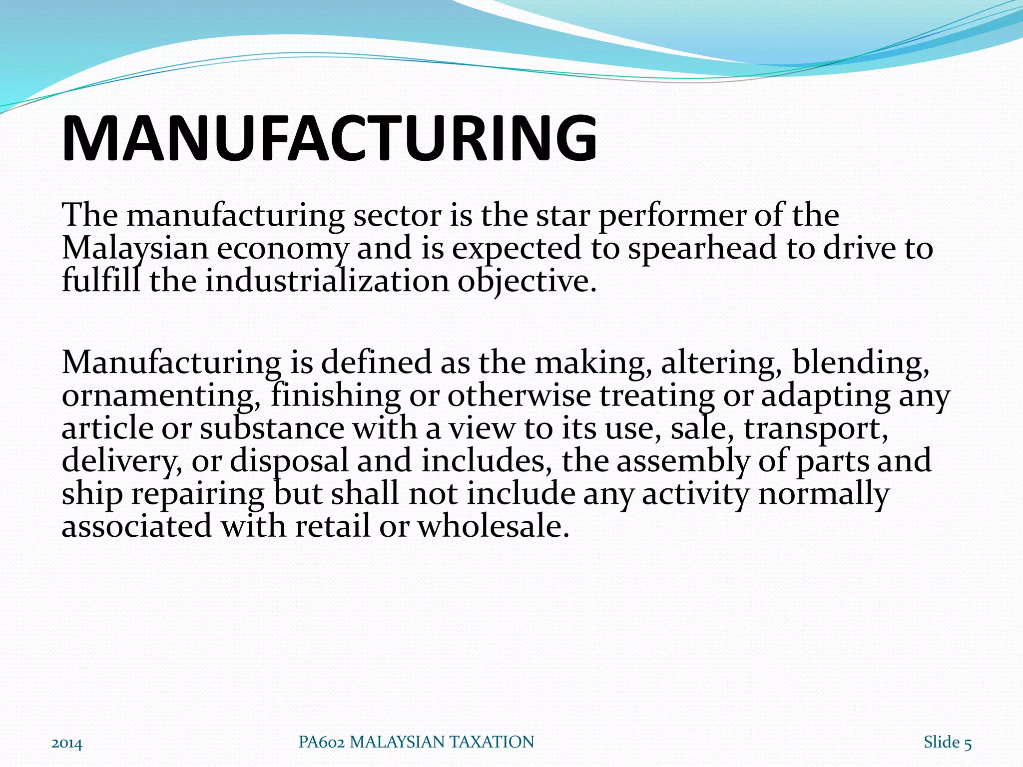 MANUFACTURING 
The manufacturing sector is the star performer of the 
Malaysian economy and is expected to spearhead to drive to 
fulfill the industrialization objective. 
Manufacturing is defined as the making, altering, blending, 
ornamenting, finishing or otherwise treating or adapting any 
article or substance with a view to its use, sale, transport, 
delivery, or disposal and includes, the assembly of parts and 
ship repairing but shall not include any activity normally 
associated with retail or wholesale. 
2014 PA602 MALAYSIAN TAXATION Slide 5 
 