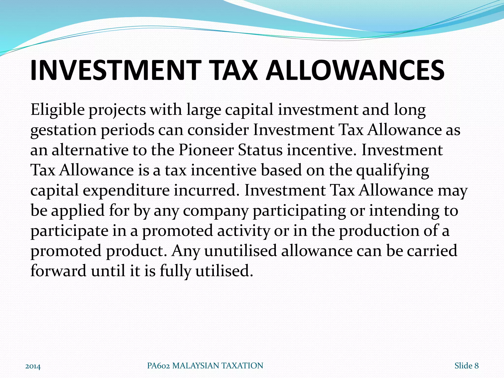 INVESTMENT TAX ALLOWANCES 
Eligible projects with large capital investment and long 
gestation periods can consider Investment Tax Allowance as 
an alternative to the Pioneer Status incentive. Investment 
Tax Allowance is a tax incentive based on the qualifying 
capital expenditure incurred. Investment Tax Allowance may 
be applied for by any company participating or intending to 
participate in a promoted activity or in the production of a 
promoted product. Any unutilised allowance can be carried 
forward until it is fully utilised. 
2014 PA602 MALAYSIAN TAXATION Slide 8 
 