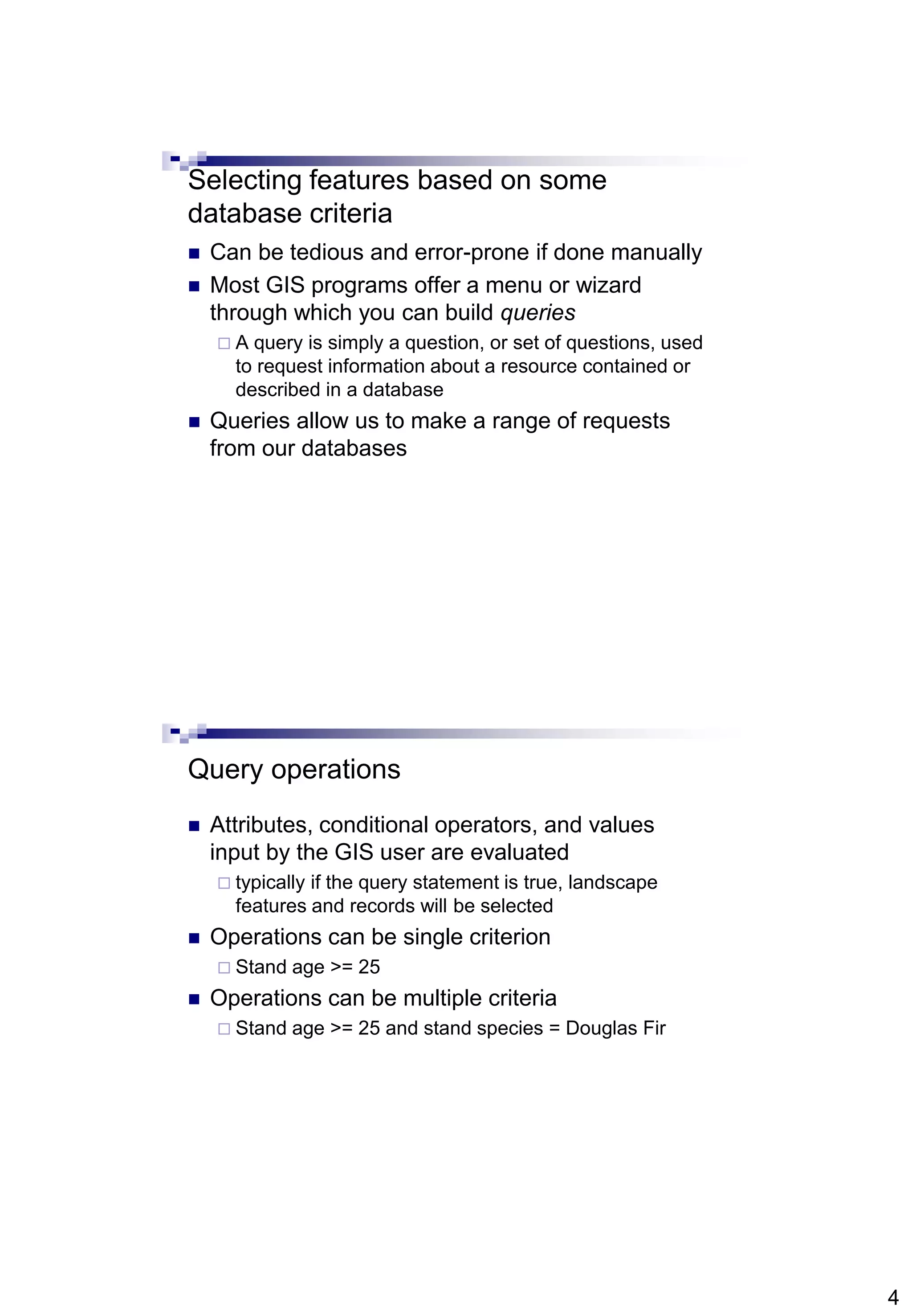 4
Selecting features based on some
database criteria
 Can be tedious and error-prone if done manually
 Most GIS programs offer a menu or wizard
through which you can build queries
 A query is simply a question, or set of questions, used
to request information about a resource contained or
described in a database
 Queries allow us to make a range of requests
from our databases
Query operations
 Attributes, conditional operators, and values
input by the GIS user are evaluated
 typically if the query statement is true, landscape
features and records will be selected
 Operations can be single criterion
 Stand age >= 25
 Operations can be multiple criteria
 Stand age >= 25 and stand species = Douglas Fir
 