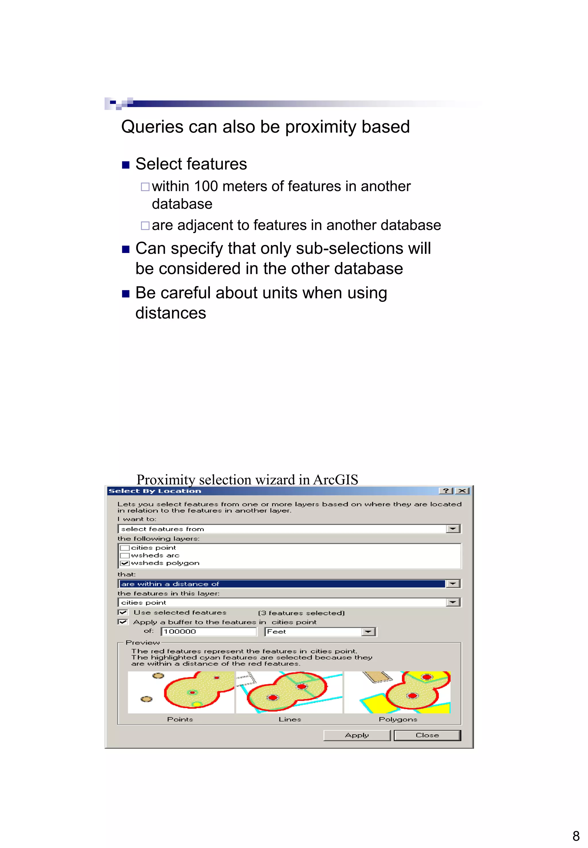 8
Queries can also be proximity based
 Select features
within 100 meters of features in another
database
are adjacent to features in another database
 Can specify that only sub-selections will
be considered in the other database
 Be careful about units when using
distances
Proximity selection wizard in ArcGIS
 