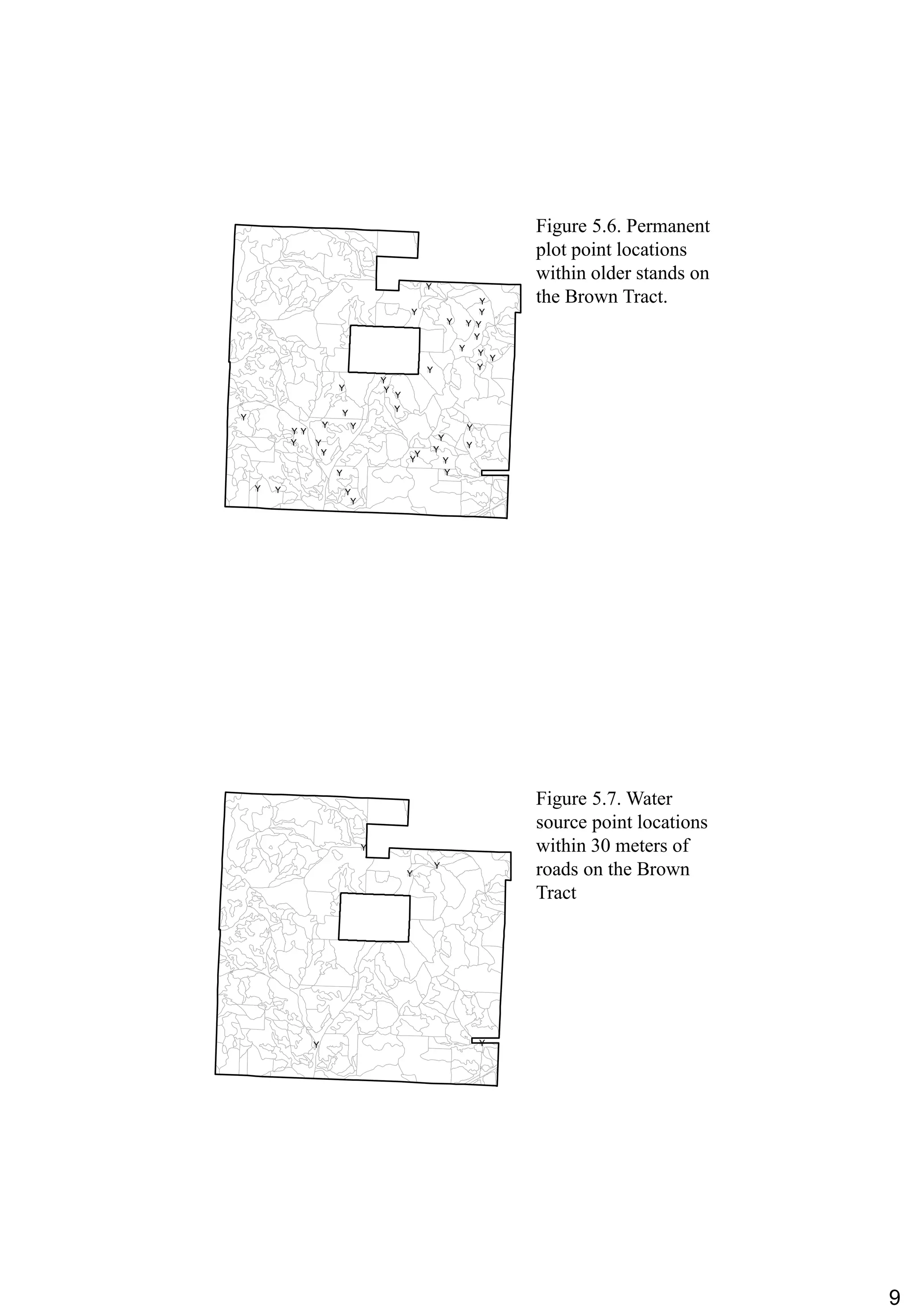 9
Figure 5.6. Permanent
plot point locations
within older stands on
the Brown Tract.
#Y
#Y
#Y #Y
#Y
#Y
#Y
#Y
#Y
#Y #Y
#Y
#Y
#Y
#Y
#Y
#Y
#Y
#Y
#Y
#Y
#Y
#Y
#Y
#Y#Y
#Y #Y
#Y#Y
#Y#Y
#Y #Y
#Y
#Y #Y
#Y
#Y
#Y
Figure 5.7. Water
source point locations
within 30 meters of
roads on the Brown
Tract
#Y
#Y
#Y
#Y #Y
 