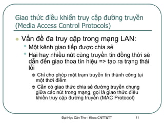 Giao thức điều khiển truy cập đường truyền
(Media Access Control Protocols)
   Vấn đề đa truy cập trong mạng LAN:
    • Một kênh giao tiếp được chia sẻ
    • Hai hay nhiều nút cùng truyền tin đồng thời sẽ
      dẫn đến giao thoa tín hiệu => tạo ra trạng thái
      lỗi
        Chỉ cho phép một trạm truyền tin thành công tại
        một thời điểm
        Cần có giao thức chia sẻ đường truyền chung
        giữa các nút trong mạng, gọi là giao thức điều
        khiển truy cập đường truyền (MAC Protocol)


                    Đại Học Cần Thơ - Khoa CNTT&TT   11
 