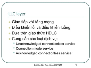 LLC layer
   Giao tiếp với tầng mạng
   Điều khiển lỗi và điều khiển luồng
   Dựa trên giao thức HDLC
   Cung cấp các loại dịch vụ:
    • Unacknowledged connectionless service
    • Connection mode service
    • Acknowledged connectionless service

                 Đại Học Cần Thơ - Khoa CNTT&TT   13
 