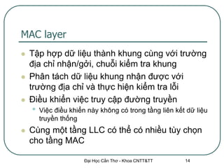 MAC layer
   Tập hợp dữ liệu thành khung cùng với trường
    địa chỉ nhận/gởi, chuỗi kiểm tra khung
   Phân tách dữ liệu khung nhận được với
    trường địa chỉ và thực hiện kiểm tra lỗi
   Điều khiển việc truy cập đường truyền
    •   Việc điều khiển này không có trong tầng liên kết dữ liệu
        truyền thống
   Cùng một tầng LLC có thể có nhiều tùy chọn
    cho tầng MAC

                      Đại Học Cần Thơ - Khoa CNTT&TT    14
 
