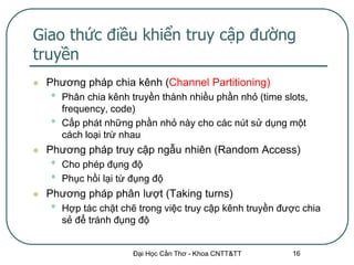 Giao thức điều khiển truy cập đường
truyền
   Phương pháp chia kênh (Channel Partitioning)
    •   Phân chia kênh truyền thành nhiều phần nhỏ (time slots,
        frequency, code)
    •   Cấp phát những phần nhỏ này cho các nút sử dụng một
        cách loại trừ nhau
   Phương pháp truy cập ngẫu nhiên (Random Access)
    •   Cho phép đụng độ
    •   Phục hồi lại từ đụng độ
   Phương pháp phân lượt (Taking turns)
    •   Hợp tác chặt chẽ trong việc truy cập kênh truyền được chia
        sẻ để tránh đụng độ


                        Đại Học Cần Thơ - Khoa CNTT&TT     16
 