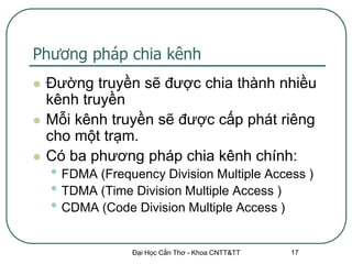 Phương pháp chia kênh
   Đường truyền sẽ được chia thành nhiều
    kênh truyền
   Mỗi kênh truyền sẽ được cấp phát riêng
    cho một trạm.
   Có ba phương pháp chia kênh chính:
    • FDMA (Frequency Division Multiple Access )
    • TDMA (Time Division Multiple Access )
    • CDMA (Code Division Multiple Access )

                 Đại Học Cần Thơ - Khoa CNTT&TT   17
 