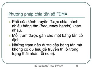 Phương pháp chia tần số FDMA
   Phổ của kênh truyền được chia thành
    nhiều băng tần (frequency bands) khác
    nhau.
   Mỗi trạm được gán cho một băng tần cố
    định.
   Những trạm nào được cấp băng tần mà
    không có dữ liệu để truyền thì ở trong
    trạng thái nhàn rỗi (idle).

                Đại Học Cần Thơ - Khoa CNTT&TT   18
 