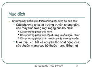 Mục đích
   Chương này nhằm giới thiệu những nội dung cơ bản sau:
    • Các phương chia sẻ đường truyền chung giữa
       các máy tính trong một mạng cục bộ như:
        • Các phương pháp chia kênh
        • Các phương pháp truy cập đường truyền ngẫu nhiên
        • Các phương pháp phân lượt truy cập đường truyền.
    • Giới thiệu chi tiết về nguyên tắc hoạt động của
       các chuẩn mạng cục bộ thuộc mạng Ethernet




                      Đại Học Cần Thơ - Khoa CNTT&TT    2
 