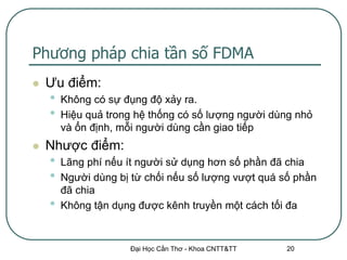 Phương pháp chia tần số FDMA
   Ưu điểm:
    •   Không có sự đụng độ xảy ra.
    •   Hiệu quả trong hệ thống có số lượng người dùng nhỏ
        và ổn định, mỗi người dùng cần giao tiếp
   Nhược điểm:
    •   Lãng phí nếu ít người sử dụng hơn số phần đã chia
    •   Người dùng bị từ chối nếu số lượng vượt quá số phần
        đã chia
    •   Không tận dụng được kênh truyền một cách tối đa


                     Đại Học Cần Thơ - Khoa CNTT&TT   20
 
