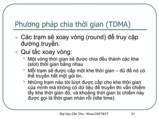 Phương pháp chia thời gian (TDMA)
   Các trạm sẽ xoay vòng (round) để truy cập
    đường truyền.
   Qui tắc xoay vòng:
    •   Một vòng thời gian sẽ được chia đều thành các khe
        (slot) thời gian bằng nhau
    •   Mỗi trạm sẽ được cấp một khe thời gian – đủ để nó có
        thể truyền hết một gói tin.
    •   Những trạm nào tới lượt được cấp cho khe thời gian
        của mình mà không có dữ liệu để truyền thì vẫn chiếm
        lấy khe thời gian đó, và khoảng thời gian bị chiếm này
        được gọi là thời gian nhàn rỗi (idle time).


                      Đại Học Cần Thơ - Khoa CNTT&TT   21
 
