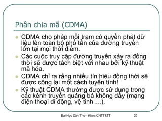 Phân chia mã (CDMA)
   CDMA cho phép mỗi trạm có quyền phát dữ
    liệu lên toàn bộ phổ tần của đường truyền
    lớn tại mọi thời điểm.
   Các cuộc truy cập đường truyền xảy ra đồng
    thời sẽ được tách biệt với nhau bởi kỹ thuật
    mã hóa.
   CDMA chỉ ra rằng nhiều tín hiệu đồng thời sẽ
    được cộng lại một cách tuyến tính!
   Kỹ thuật CDMA thường được sử dụng trong
    các kênh truyền quảng bá không dây (mạng
    điện thoại di động, vệ tinh …).

                 Đại Học Cần Thơ - Khoa CNTT&TT   23
 