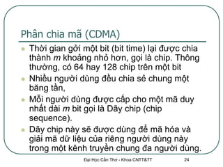 Phân chia mã (CDMA)
   Thời gian gởi một bit (bit time) lại được chia
    thành m khoảng nhỏ hơn, gọi là chip. Thông
    thường, có 64 hay 128 chip trên một bit
   Nhiều người dùng đều chia sẻ chung một
    băng tần,
   Mỗi người dùng được cấp cho một mã duy
    nhất dài m bit gọi là Dãy chip (chip
    sequence).
   Dãy chip này sẽ được dùng để mã hóa và
    giải mã dữ liệu của riêng người dùng này
    trong một kênh truyền chung đa người dùng.
                  Đại Học Cần Thơ - Khoa CNTT&TT   24
 