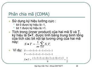 Phân chia mã (CDMA)
   Sử dụng ký hiệu lưỡng cực :
    •   bit 0 được ký hiệu là -1,
    •   bit 1 được ký hiệu là +1.
   Tích trong (inner product) của hai mã S và T,
    ký hiệu là ST, được tính bằng trung bình tổng
    của tích các bit nội tại tương ứng của hai mã
    này:             1 m
              S T 
                           m
                             S T
                                i 1
                                       i   i


   Ví dụ:    S  1  1  1  1  1  1  1  1
              T  1  1  1  1  1  1  1  1
                       1  1  1  (1)  1  (1)  1  1 1
              S T                                        
                                         8                   2
                         Đại Học Cần Thơ - Khoa CNTT&TT          26
 