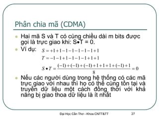 Phân chia mã (CDMA)
   Hai mã S và T có cùng chiều dài m bits được
    gọi là trực giao khi: ST = 0.
   Ví dụ: S  1  1  1  1  1  1  1  1
           T  1  1  1  1  1  1  1  1
                   (1)  (1)  (1)  1  1  1  (1)  1
           S T                                             0
                                         8
   Nếu các người dùng trong hệ thống có các mã
    trực giao với nhau thì họ có thể cùng tồn tại và
    truyền dữ liệu một cách đồng thời với khả
    năng bị giao thoa dữ liệu là ít nhất


                    Đại Học Cần Thơ - Khoa CNTT&TT         27
 