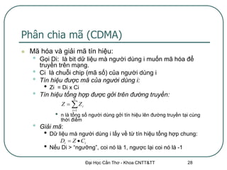 Phân chia mã (CDMA)
   Mã hóa và giải mã tín hiệu:
    •   Gọi Di: là bit dữ liệu mà người dùng i muốn mã hóa để
        truyền trên mạng.
    •   Ci là chuỗi chip (mã số) của người dùng i
    •   Tín hiệu được mã của người dùng i:
         •   Zi = Di x Ci
    •   Tín hiệu tổng hợp được gởi trên đường truyền:
                         n
                   Z   Zi
                        i 1
               •   n là tổng số người dùng gởi tín hiệu lên đường truyền tại cùng
                   thời điểm
    •   Giải mã:
         •   Dữ liệu mà người dùng i lấy về từ tín hiệu tổng hợp chung:
                 Di  Z  Ci
         •   Nếu Di > “ngưỡng”, coi nó là 1, ngược lại coi nó là -1

                               Đại Học Cần Thơ - Khoa CNTT&TT              28
 