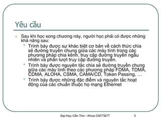 Yêu cầu
   Sau khi học xong chương này, người học phải có được những
    khả năng sau:
     • Trình bày được sự khác biệt cơ bản về cách thức chia
       sẻ đường truyền chung giữa các máy tính trong các
       phương pháp chia kênh, truy cập đường truyền ngẫu
       nhiên và phân lượt truy cập đường truyền.
     • Trình bày được nguyên tắc chia sẻ đường truyền chung
       giữa các máy tính theo các phương pháp FDMA, TDMA,
       CDMA, ALOHA, CSMA, CAMA/CD, Token Passing, …
     • Trình bày được những đặc điểm và nguyên tắc hoạt
       động của các chuẩn thuộc họ mạng Ethernet




                     Đại Học Cần Thơ - Khoa CNTT&TT    3
 