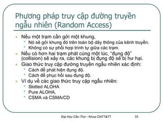 Phương pháp truy cập đường truyền
ngẫu nhiên (Random Access)
   Nếu một trạm cần gởi một khung,
    •   Nó sẽ gởi khung đó trên toàn bộ dãy thông của kênh truyền.
    •   Không có sự phối hợp trình tự giữa các trạm.
   Nếu có hơn hai trạm phát cùng một lúc, “đụng độ”
    (collision) sẽ xảy ra, các khung bị đụng độ sẽ bị hư hại.
   Giao thức truy cập đường truyền ngẫu nhiên xác định:
    •   Cách để phát hiện đụng độ.
    •   Cách để phục hồi sau đụng độ.
   Ví dụ về các giao thức truy cập ngẫu nhiên:
    •   Slotted ALOHA
    •   Pure ALOHA,
    •   CSMA và CSMA/CD



                       Đại Học Cần Thơ - Khoa CNTT&TT      33
 