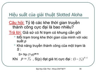Hiệu suất của giải thuật Slotted Aloha
Câu hỏi: Tỷ lệ các khe thời gian truyền
  thành công cực đại là bao nhiêu?
Trả lời: Giả sử có N trạm có khung cần gởi
  • Mỗi trạm trong khe thời gian của mình với xác
      suất p
  •   Khả năng truyền thành công của một trạm là
      S:
       S= Np (1-p)(N-1)
  Khi p      1
                  N   , S(p) đạt giá trị cực đại : (1  1 N ) N 1

                        Đại Học Cần Thơ - Khoa CNTT&TT     35
 