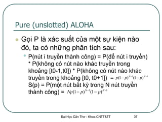 Pure (unslotted) ALOHA
   Gọi P là xác suất của một sự kiện nào
    đó, ta có những phân tích sau:
    • P(nút i truyền thành công) = P(để nút i truyền)
      * P(không có nút nào khác truyền trong
      khoảng [t0-1,t0]) * P(không có nút nào khác
      truyền trong khoảng [t0, t0+1]) = p(1  p) N 1 (1  p) N 1
      S(p) = P(một nút bất kỳ trong N nút truyền
      thành công) = Np(1  p) N 1 (1  p) N 1



                      Đại Học Cần Thơ - Khoa CNTT&TT      37
 