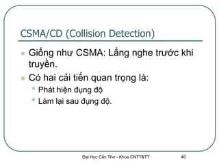 CSMA/CD (Collision Detection)
   Giống như CSMA: Lắng nghe trước khi
    truyền.
   Có hai cải tiến quan trọng là:
    • Phát hiện đụng độ
    • Làm lại sau đụng độ.



                 Đại Học Cần Thơ - Khoa CNTT&TT   40
 