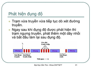 Phát hiện đụng độ
   Trạm vừa truyền vừa tiếp tục dò xét đường
    truyền.
   Ngay sau khi đụng độ được phát hiện thì
    trạm ngưng truyền, phát thêm một dãy nhồi
    và bắt đầu làm lại sau đụng độ.




                 Đại Học Cần Thơ - Khoa CNTT&TT   41
 