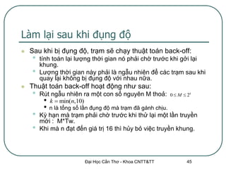 Làm lại sau khi đụng độ
   Sau khi bị đụng độ, trạm sẽ chạy thuật toán back-off:
    •   tính toán lại lượng thời gian nó phải chờ trước khi gởi lại
        khung.
    •   Lượng thời gian này phải là ngẫu nhiên để các trạm sau khi
        quay lại không bị đụng độ với nhau nữa.
   Thuật toán back-off hoạt động như sau:
    •   Rút ngẫu nhiên ra một con số nguyên M thoả:           0  M  2k
         • k  min(n,10)
         •   n là tổng số lần đụng độ mà trạm đã gánh chịu.
    •   Kỳ hạn mà trạm phải chờ trước khi thử lại một lần truyền
        mới : M*Tw.
    •   Khi mà n đạt đến giá trị 16 thì hủy bỏ việc truyền khung.




                          Đại Học Cần Thơ - Khoa CNTT&TT              45
 