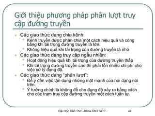 Giới thiệu phương pháp phân lượt truy
cập đường truyền
   Các giao thức dạng chia kênh:
    •   Kênh truyền được phân chia một cách hiệu quả và công
        bằng khi tải trọng đường truyền là lớn.
    •   Không hiệu quả khi tải trọng của đường truyền là nhỏ
   Các giao thức dạng truy cập ngẫu nhiên:
    •   Hoạt động hiệu quả khi tải trọng của đường truyền thấp
    •   Khi tải trọng đường truyền cao thì phải tốn nhiều chi phí cho
        việc xử lý đụng độ.
   Các giao thức dạng “phân lượt”:
    •   Để ý đến việc tận dụng những mặt mạnh của hai dạng nói
        trên.
    •   Ý tưởng chính là không để cho đụng độ xảy ra bằng cách
        cho các trạm truy cập đường truyền một cách tuần tự.


                        Đại Học Cần Thơ - Khoa CNTT&TT       47
 