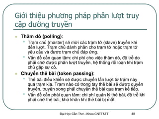 Giới thiệu phương pháp phân lượt truy
cập đường truyền
   Thăm dò (polling):
    •   Trạm chủ (master) sẽ mời các trạm tớ (slave) truyền khi
        đến lượt. Trạm chủ dành phần cho trạm tớ hoặc trạm tớ
        yêu cầu và được trạm chủ đáp ứng.
    •   Vấn đề cần quan tâm: chi phí cho việc thăm dò, độ trễ do
        phải chờ được phân lượt truyền, hệ thống rối loạn khi trạm
        chủ gặp sự cố.
   Chuyển thẻ bài (token passing):
    •   Thẻ bài điều khiển sẽ được chuyển lần lượt từ trạm này
        qua trạm kia. Trạm nào có trong tay thẻ bài sẽ được quyền
        truyền, truyền xong phải chuyển thẻ bài qua trạm kế tiếp.
    •   Vấn đề cần phải quan tâm: chi phí quản lý thẻ bài, độ trễ khi
        phải chờ thẻ bài, khó khăn khi thẻ bài bị mất.


                        Đại Học Cần Thơ - Khoa CNTT&TT       48
 