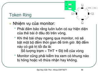 Token Ring
   Nhiệm vụ của monitor:
    • Phải đảm bảo rằng luôn luôn có sự hiện diện
        của thẻ bài ở đâu đó trên vòng,
    •   Khi thẻ bài chạy ngang qua monitor, nó sẽ
        bật một bộ đếm thời gian để tính giờ. Bộ đếm
        này có giá trị tối đa là:
           Số lượng trạm  THT + Độ trễ của vòng
    •   Monitor cũng phải kiểm tra xem có khung nào
        bị hỏng hoặc vô thừa nhận hay không.

                    Đại Học Cần Thơ - Khoa CNTT&TT   56
 