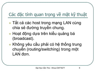 Các đặc tính quan trọng về mặt kỹ thuật
   Tất cả các host trong mạng LAN cùng
    chia sẻ đường truyền chung.
   Hoạt động dựa trên kiểu quảng bá
    (broadcast).
   Không yêu cầu phải có hệ thống trung
    chuyển (routing/switching) trong một
    LAN đơn.


                Đại Học Cần Thơ - Khoa CNTT&TT   6
 