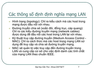 Các thông số định định nghĩa mạng LAN
   Hình trạng (topology): Chỉ ra kiểu cách mà các host trong
    mạng được đấu nối với nhau.
   Đường truyền chia sẻ (xoắn đôi, đồng trục, cáp quang):
    Chỉ ra các kiểu đường truyền mạng (network cables)
    được dùng để đấu nối các host trong LAN lại với nhau.
   Kỹ thuật truy cập đường truyền (Medium Access Control -
    MAC): Chỉ ra cách thức mà các host trong mạng LAN sử
    dụng để truy cập và chia sẻ đường truyền mạng.
   MAC sẽ quản trị việc truy cập đến đường truyền trong
    LAN và cung cấp cơ sở cho việc định danh các tính chất
    của mạng LAN theo chuẩn IEEE.



                     Đại Học Cần Thơ - Khoa CNTT&TT    7
 