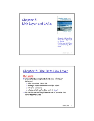 1
5: DataLink Layer 5-1
Chapter 5
Link Layer and LANs
Computer Networking:
A Top Down Approach
5th edition.
Jim Kurose, Keith Ross
Addison-Wesley, April
2009.
5: DataLink Layer 5-2
Chapter 5: The Data Link Layer
Our goals:
 understand principles behind data link layer
services:
 error detection, correction
 sharing a broadcast channel: multiple access
 link layer addressing
 reliable data transfer, flow control: done!
 instantiation and implementation of various link
layer technologies
 