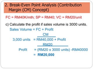 2. Break-Even Point Analysis (Contribution
Margin (CM) Concept)
FC = RM40K/mth; SP = RM40; VC = RM20/unit
c) Calculate the profit if sales volume is 3000 units.
Sales Volume = FC + Profit
CM
3,000 units = RM40,000 + Profit
RM20
Profit = (RM20 x 3000 units) -RM40000
= RM20,000
 