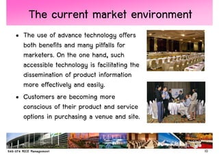 The current market environment
• The use of advance technology offers
  both benefits and many pitfalls for
  marketers. On the one hand, such
  accessible technology is facilitating the
  dissemination of product information
  more effectively and easily.
• Customers are becoming more
  conscious of their product and service
  options in purchasing a venue and site.


                                              10
 