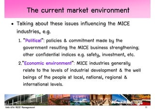 The current market environment
• Talking about these issues influencing the MICE
  industries, e.g.
   1. “Political policies & commitment made by the
       Political”:
       Political
      government resulting the MICE business strengthening;
      other confidential indices e.g. safety, investment, etc.
   2.“Economic environment MICE industries generally
       Economic environment”:
      relate to the levels of industrial development & the well
      beings of the people at local, national, regional &
      international levels.


                                                                  11
 