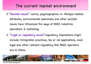 The current market environment
3 “Societal issues norms, psychographics or lifestyle-related
    Societal issues”:
   attributes, environmental awareness and other societal
   issues have influenced the ways of MICE industries
   operations & marketing
4. “Legal or regulatory issues
    Legal               issues”:regulatory implications might
   include; immigration practices, tax or vat applications, local
   legal and other relevant regulatory that MICE operators
   are to follow.


                                                                    12
 