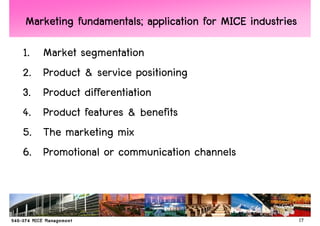 Marketing fundamentals; application for MICE industries

1.   Market segmentation
2.   Product & service positioning
3.   Product differentiation
4.   Product features & benefits
5.   The marketing mix
6.   Promotional or communication channels



                                                          17
 