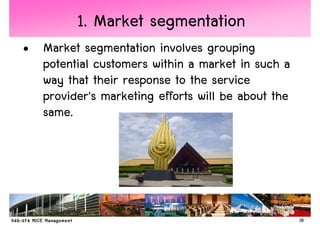 1. Market segmentation
• Market segmentation involves grouping
  potential customers within a market in such a
  way that their response to the service
  provider's marketing efforts will be about the
  same.




                                                   18
 