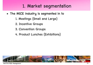 1. Market segmentation
• The MICE industry is segmented in to
     1. Meetings (Small and Large)
     2. Incentive Groups
     3. Convention Groups
     4. Product Lunches (Exhibitions)




                                         19
 