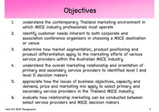 Objectives
1.   understand the contemporary Thailand marketing environment in
     which MICE industry professionals must operate
2.   identify customer needs inherent to both corporate and
     association conference organisers in choosing a MICE destination
     or venue
3.   determine how market segmentation, product positioning and
     product differentiation apply to the marketing efforts of various
     service providers within the Australian MICE industry
4.   understand the overall marketing relationship and orientation of
     primary and secondary service providers to identified level I and
     level II decision makers
5.   appreciate how the issues of business objectives, capacity and
     demand, price and marketing mix apply to select primary and
     secondary service providers in the Thailand MICE industry
6.   evaluate how relationship marketing can be conducted between
     select service providers and MICE decision makers
                                                                         2
 