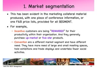 1. Market segmentation
• This has been evident in the marketing collateral material
  produced, with one piece of conference information, or
  one F&B price lists, provided for all SEGMENT.
• For example,
   – Incentive customers are being “REWARDED for their
                                      REWARDED”
                                      REWARDED
     productivity within their organization. And they generally
     purchase up-market or five-star products.
                 up-          five-
   – Convention are a different market segment and have different
     need. They have more need of large and small meeting spaces,
     hold exhibitions and trade displays and undertake fewer social
     activities.


                                                                      20
 