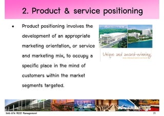 2. Product & service positioning
•   Product positioning involves the
    development of an appropriate
    marketing orientation, or service
    and marketing mix, to occupy a
    specific place in the mind of
    customers within the market
    segments targeted.


                                        21
 