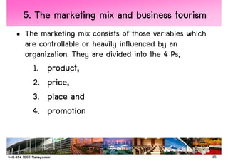 5. The marketing mix and business tourism
• The marketing mix consists of those variables which
  are controllable or heavily influenced by an
  organization. They are divided into the 4 Ps,
    1.   product,
    2.   price,
    3.   place and
    4.   promotion


                                                        25
 