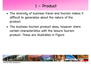1 - Product
• The diversity of business travel and tourism makes it
  difficult to generalize about the nature of the
  product.
• The business tourism product does, however share
  certain characteristics with the leisure tourism
  product. These are illustrated in Figure




                                                          27
 