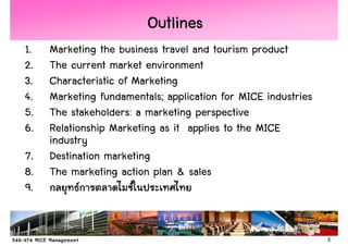 Outlines
1.   Marketing the business travel and tourism product
2.   The current market environment
3.   Characteristic of Marketing
4.   Marketing fundamentals; application for MICE industries
5.   The stakeholders: a marketing perspective
6.   Relationship Marketing as it applies to the MICE
     industry
7.   Destination marketing
8.   The marketing action plan & sales
9.


                                                               3
 