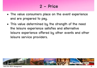 2 - Price
• The value consumers place on the event experience
  and are prepared to pay.
• This value determined by the strength of the need
  the leisure experience satisfies and alternative
  leisure experience offered by other events and other
  leisure service providers.




                                                         31
 